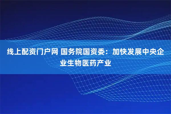 线上配资门户网 国务院国资委：加快发展中央企业生物医药产业