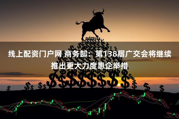 线上配资门户网 商务部：第138届广交会将继续推出更大力度惠企举措