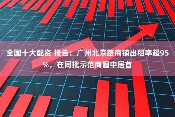 全国十大配资 报告：广州北京路商铺出租率超95%，在同批示范商圈中居首