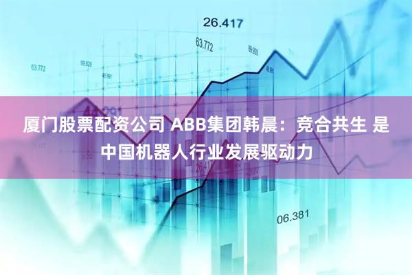 厦门股票配资公司 ABB集团韩晨：竞合共生 是中国机器人行业发展驱动力
