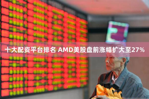 十大配资平台排名 AMD美股盘前涨幅扩大至27%