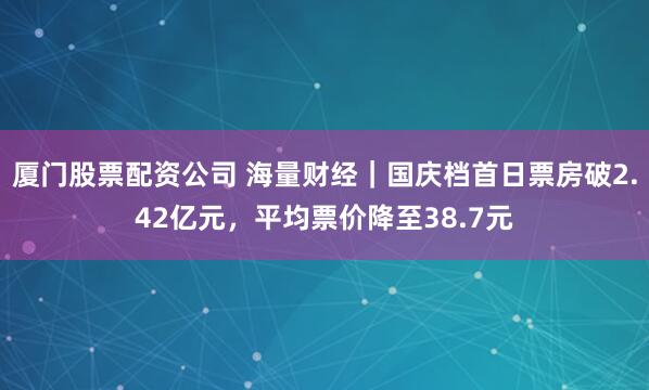 厦门股票配资公司 海量财经｜国庆档首日票房破2.42亿元，平均票价降至38.7元