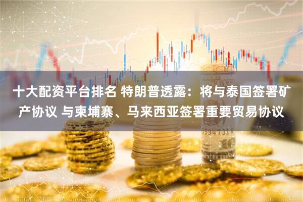 十大配资平台排名 特朗普透露：将与泰国签署矿产协议 与柬埔寨、马来西亚签署重要贸易协议