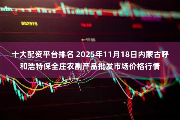 十大配资平台排名 2025年11月18日内蒙古呼和浩特保全庄农副产品批发市场价格行情