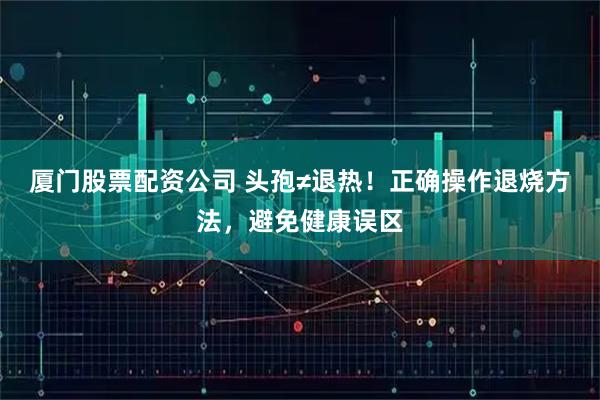 厦门股票配资公司 头孢≠退热！正确操作退烧方法，避免健康误区