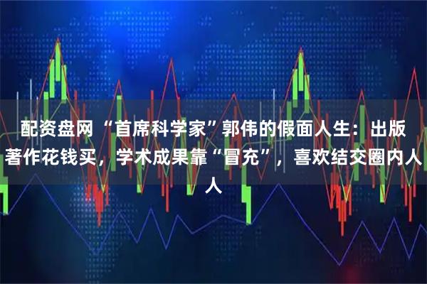 配资盘网 “首席科学家”郭伟的假面人生：出版著作花钱买，学术成果靠“冒充”，喜欢结交圈内人