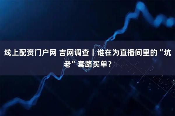 线上配资门户网 吉网调查｜谁在为直播间里的“坑老”套路买单？