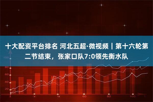 十大配资平台排名 河北五超·微视频｜第十六轮第二节结束，张家口队7:0领先衡水队